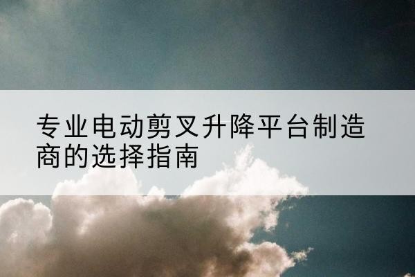 偃师电动剪叉升降平台厂家-专业电动剪叉升降平台制造商的选择指南