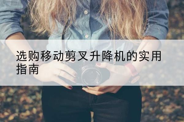 偃师移动剪叉升降机怎么选-选购移动剪叉升降机的实用指南