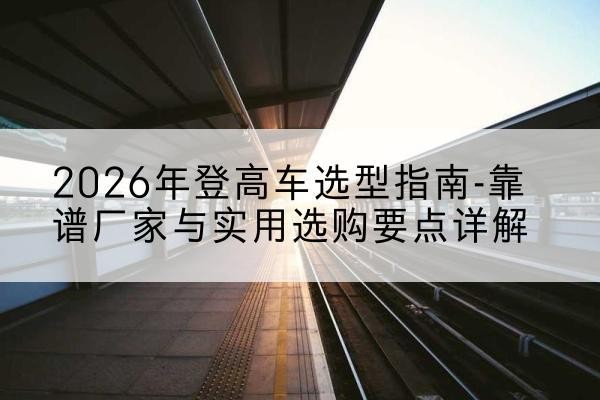 偃师登高车厂家推荐-2026年登高车选型指南-靠谱厂家与实用选购要点详解