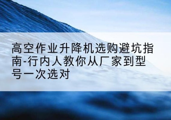 偃师升降平台厂家-高空作业升降机选购避坑指南-行内人教你从厂家到型号一次选对
