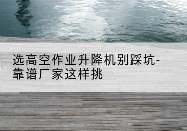 偃师剪叉式升降机厂家-选高空作业升降机别踩坑-靠谱厂家这样挑