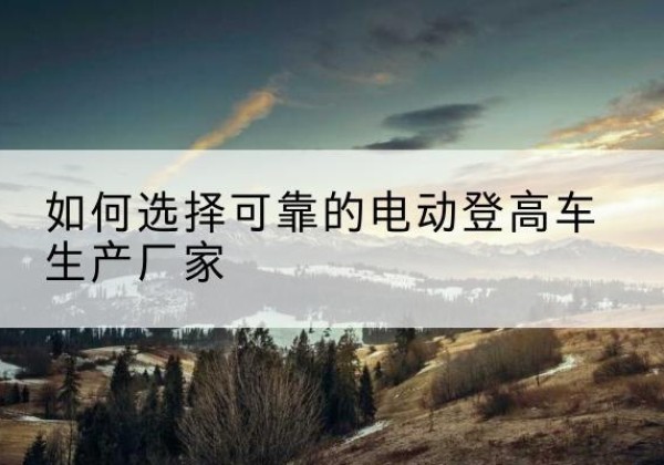 偃师电动登高车厂家-如何选择可靠的电动登高车生产厂家