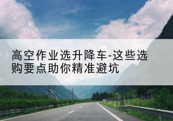 偃师升降车厂家-高空作业选升降车-这些选购要点助你*避坑