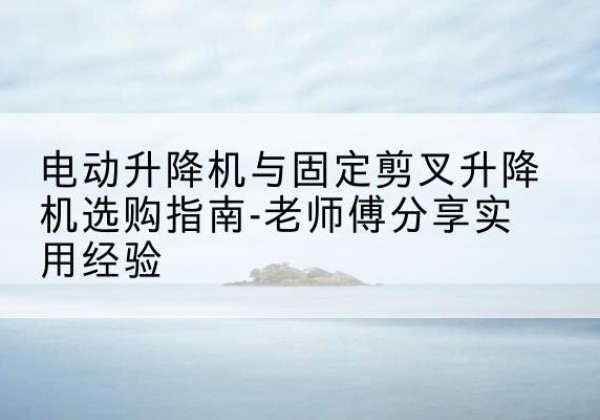 偃师电动升降机怎么选-电动升降机与固定剪叉升降机选购指南-老师傅分享实用经验