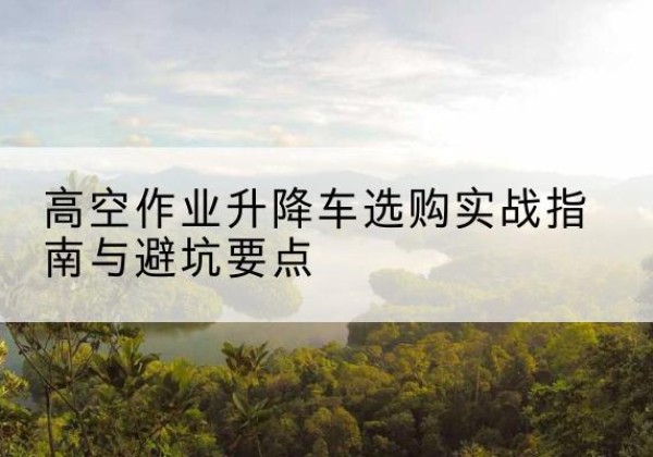 偃师升降车怎么选-高空作业升降车选购实战指南与避坑要点