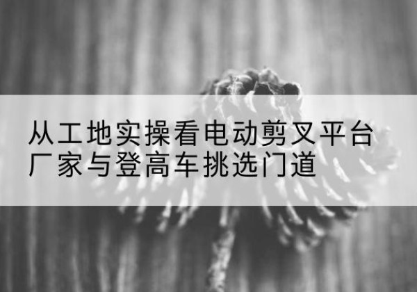 偃师电动剪叉升降平台厂家-从工地实操看电动剪叉平台厂家与登高车挑选门道