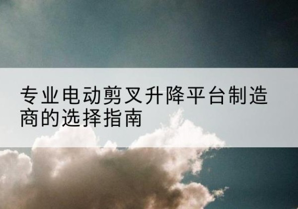 偃师电动剪叉升降平台厂家-专业电动剪叉升降平台制造商的选择指南