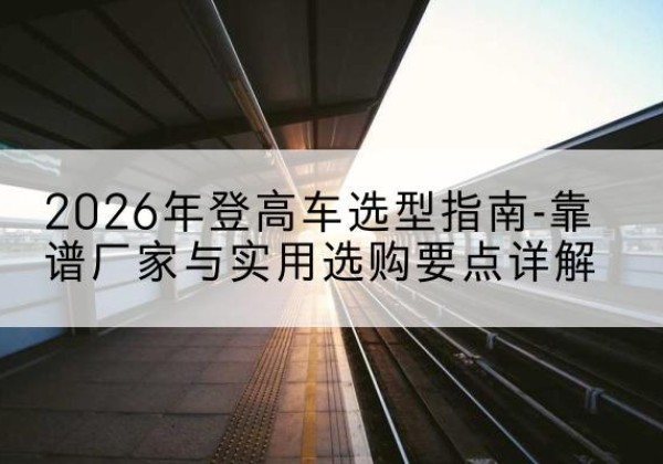 偃师登高车厂家推荐-2026年登高车选型指南-靠谱厂家与实用选购要点详解