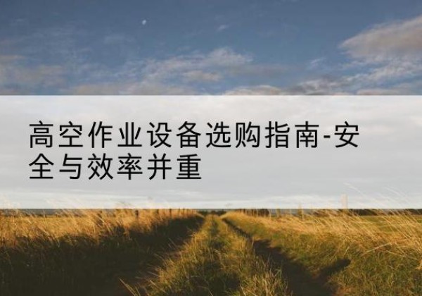 偃师登高车怎么选-高空作业设备选购指南-安全与效率并重